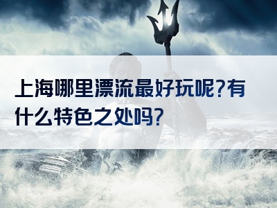 上海哪里漂流最好玩呢？有什么特色之处吗？