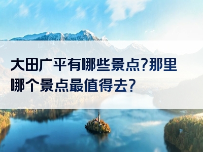 大田广平有哪些景点？那里哪个景点最值得去？