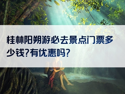 桂林阳朔游必去景点门票多少钱？有优惠吗？