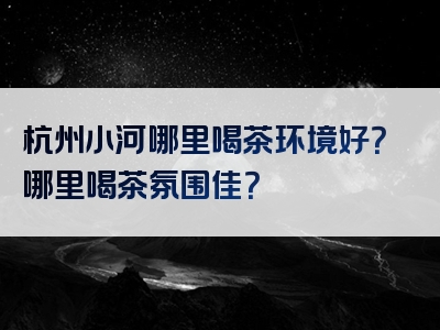 杭州小河哪里喝茶环境好？哪里喝茶氛围佳？