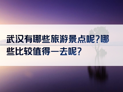 武汉有哪些旅游景点呢？哪些比较值得一去呢？