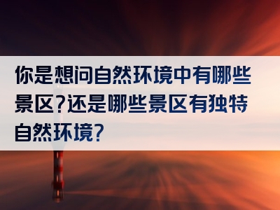 你是想问自然环境中有哪些景区？还是哪些景区有独特自然环境？