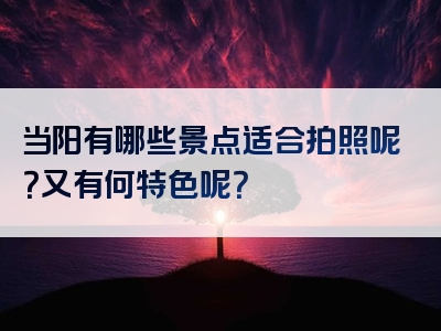 当阳有哪些景点适合拍照呢？又有何特色呢？