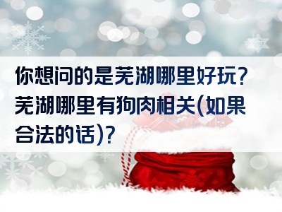 你想问的是芜湖哪里好玩？芜湖哪里有狗肉相关（如果合法的话）？