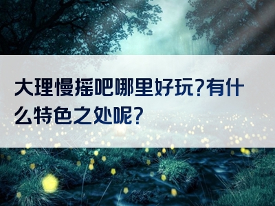 大理慢摇吧哪里好玩？有什么特色之处呢？