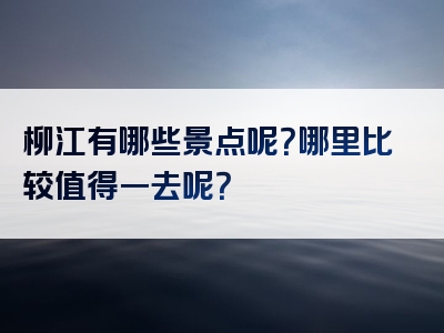 柳江有哪些景点呢？哪里比较值得一去呢？