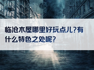 临沧木屋哪里好玩点儿？有什么特色之处呢？