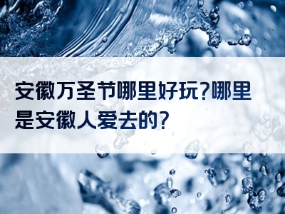 安徽万圣节哪里好玩？哪里是安徽人爱去的？