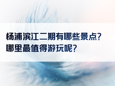 杨浦滨江二期有哪些景点？哪里最值得游玩呢？