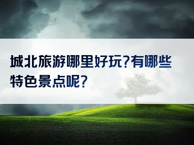 城北旅游哪里好玩？有哪些特色景点呢？