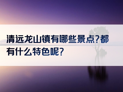 清远龙山镇有哪些景点？都有什么特色呢？