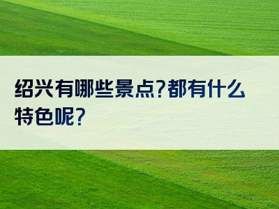 绍兴有哪些景点？都有什么特色呢？