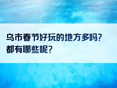 乌市春节好玩的地方多吗？都有哪些呢？