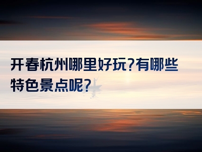 开春杭州哪里好玩？有哪些特色景点呢？