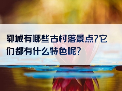 郓城有哪些古村落景点？它们都有什么特色呢？