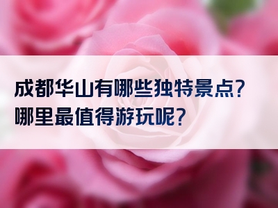 成都华山有哪些独特景点？哪里最值得游玩呢？