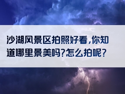 沙湖风景区拍照好看，你知道哪里景美吗？怎么拍呢？