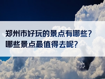 郑州市好玩的景点有哪些？哪些景点最值得去呢？