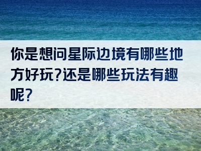 你是想问星际边境有哪些地方好玩？还是哪些玩法有趣呢？