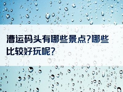 漕运码头有哪些景点？哪些比较好玩呢？