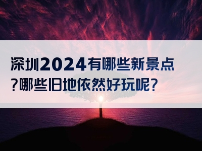 深圳2024有哪些新景点？哪些旧地依然好玩呢？