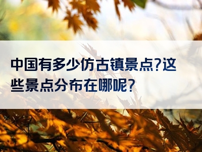 中国有多少仿古镇景点？这些景点分布在哪呢？