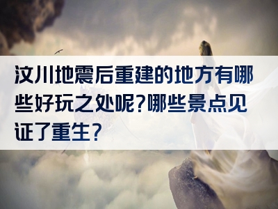 汶川地震后重建的地方有哪些好玩之处呢？哪些景点见证了重生？