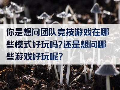 你是想问团队竞技游戏在哪些模式好玩吗？还是想问哪些游戏好玩呢？
