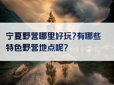 宁夏野营哪里好玩？有哪些特色野营地点呢？