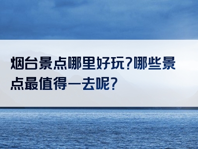 烟台景点哪里好玩？哪些景点最值得一去呢？