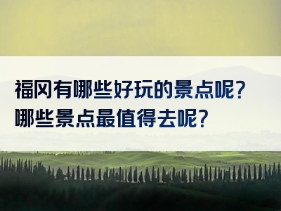 福冈有哪些好玩的景点呢？哪些景点最值得去呢？