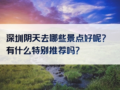 深圳阴天去哪些景点好呢？有什么特别推荐吗？