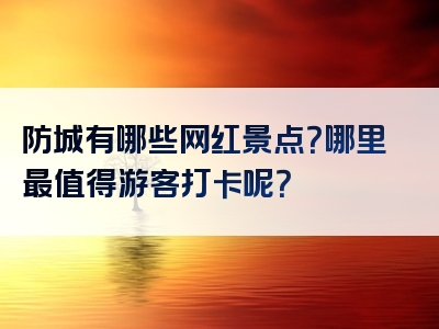 防城有哪些网红景点？哪里最值得游客打卡呢？