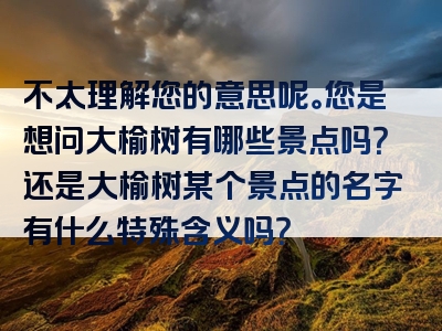 不太理解您的意思呢。您是想问大榆树有哪些景点吗？还是大榆树某个景点的名字有什么特殊含义吗？