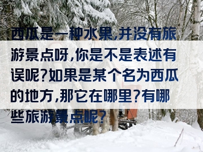 西瓜是一种水果，并没有旅游景点呀，你是不是表述有误呢？如果是某个名为西瓜的地方，那它在哪里？有哪些旅游景点呢？