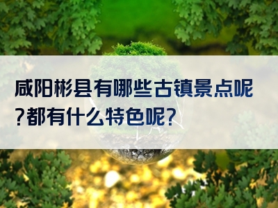 咸阳彬县有哪些古镇景点呢？都有什么特色呢？