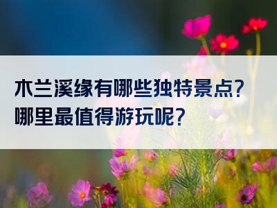 木兰溪缘有哪些独特景点？哪里最值得游玩呢？