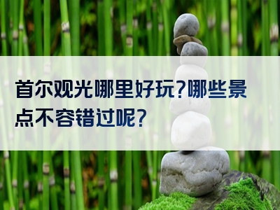 首尔观光哪里好玩？哪些景点不容错过呢？