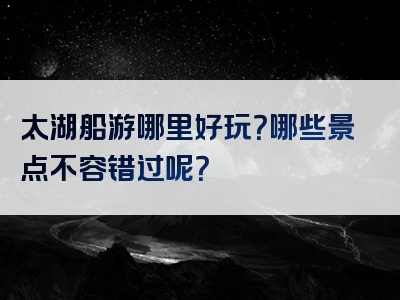 太湖船游哪里好玩？哪些景点不容错过呢？