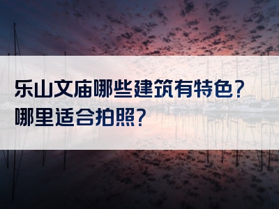 乐山文庙哪些建筑有特色？哪里适合拍照？