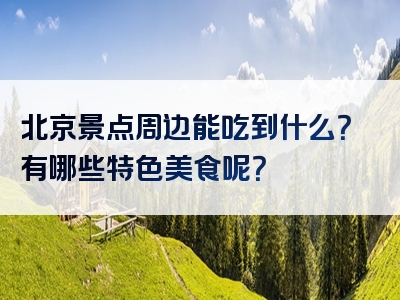 北京景点周边能吃到什么？有哪些特色美食呢？