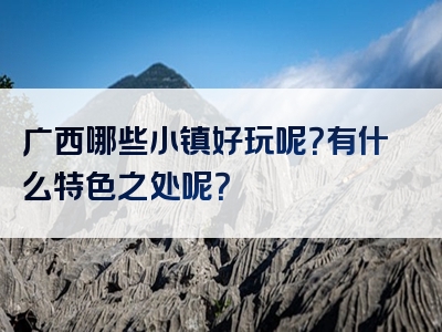 广西哪些小镇好玩呢？有什么特色之处呢？