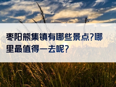 枣阳熊集镇有哪些景点？哪里最值得一去呢？