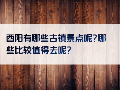 酉阳有哪些古镇景点呢？哪些比较值得去呢？