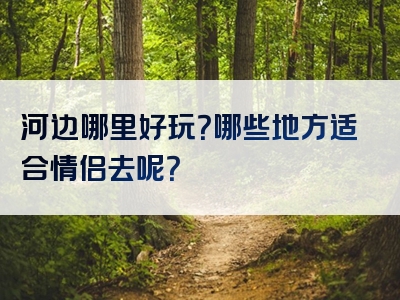 河边哪里好玩？哪些地方适合情侣去呢？