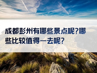 成都彭州有哪些景点呢？哪些比较值得一去呢？