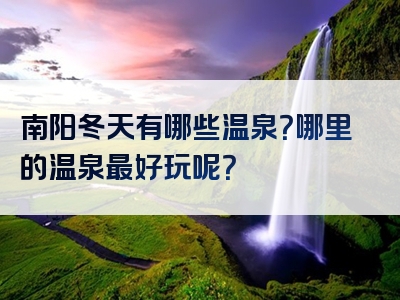 南阳冬天有哪些温泉？哪里的温泉最好玩呢？