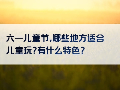 六一儿童节，哪些地方适合儿童玩？有什么特色？