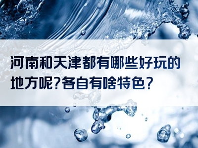 河南和天津都有哪些好玩的地方呢？各自有啥特色？