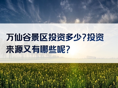 万仙谷景区投资多少？投资来源又有哪些呢？